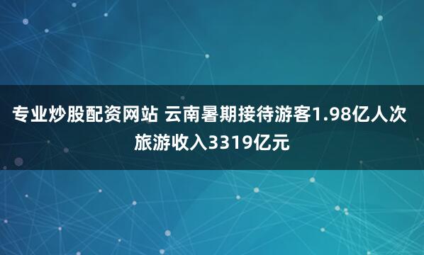 专业炒股配资网站 云南暑期接待游客1.98亿人次 旅游收入3319亿元