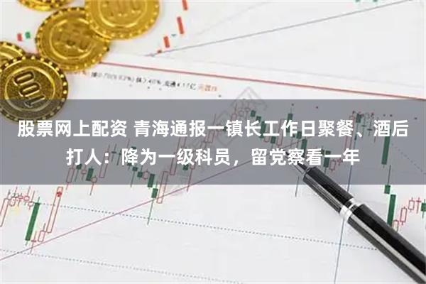 股票网上配资 青海通报一镇长工作日聚餐、酒后打人：降为一级科员，留党察看一年