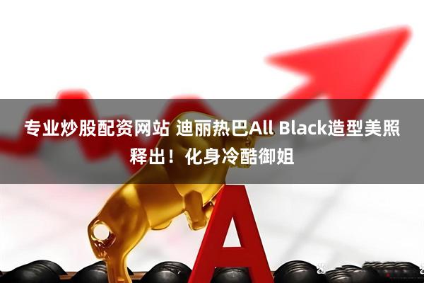 专业炒股配资网站 迪丽热巴All Black造型美照释出！化身冷酷御姐