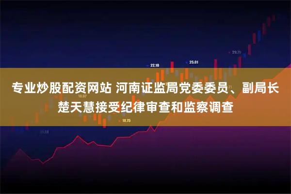 专业炒股配资网站 河南证监局党委委员、副局长楚天慧接受纪律审查和监察调查