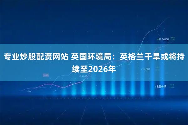 专业炒股配资网站 英国环境局：英格兰干旱或将持续至2026年