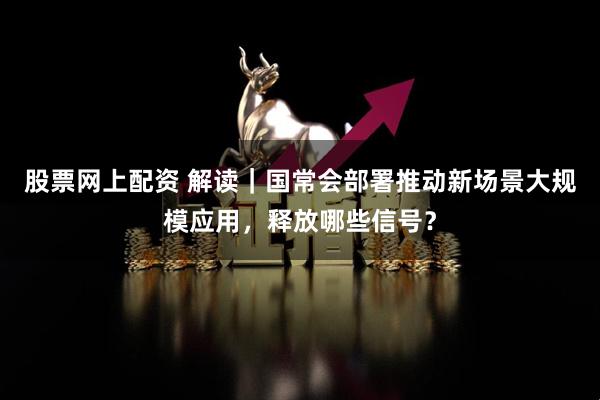 股票网上配资 解读｜国常会部署推动新场景大规模应用，释放哪些信号？