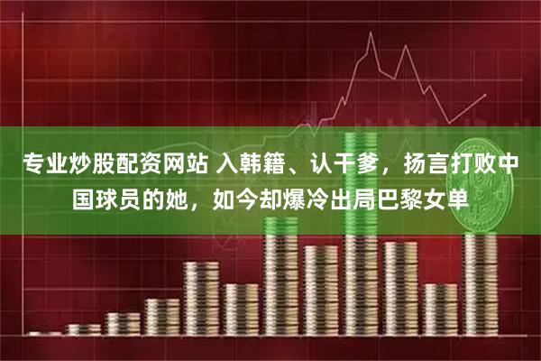 专业炒股配资网站 入韩籍、认干爹，扬言打败中国球员的她，如今却爆冷出局巴黎女单