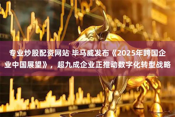 专业炒股配资网站 毕马威发布《2025年跨国企业中国展望》，超九成企业正推动数字化转型战略