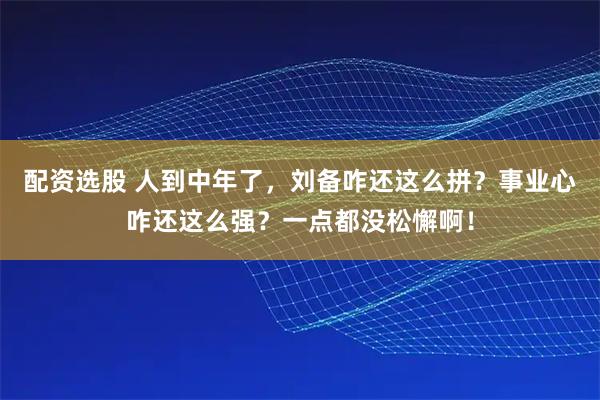 配资选股 人到中年了，刘备咋还这么拼？事业心咋还这么强？一点都没松懈啊！