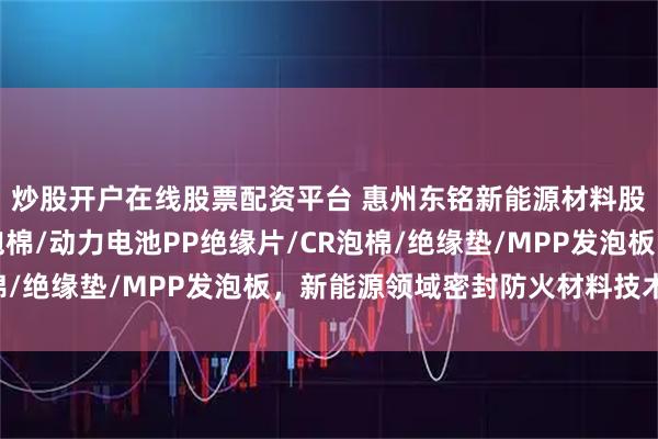 炒股开户在线股票配资平台 惠州东铭新能源材料股份有限公司：EVA泡棉/动力电池PP绝缘片/CR泡棉/绝缘垫/MPP发泡板，新能源领域密封防火材料技术先锋