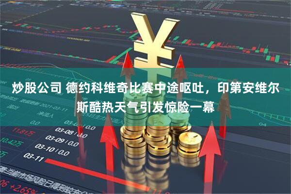炒股公司 德约科维奇比赛中途呕吐，印第安维尔斯酷热天气引发惊险一幕