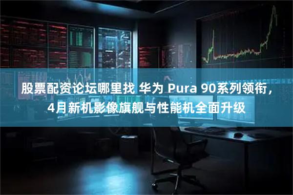 股票配资论坛哪里找 华为 Pura 90系列领衔，4月新机影像旗舰与性能机全面升级